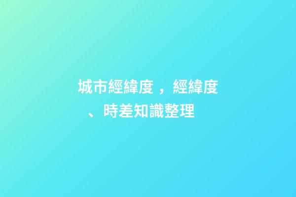 城市經緯度，經緯度、時差知識整理(理解與應用)-第1張-觀點-玄機派